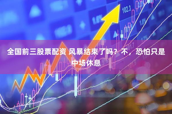 全国前三股票配资 风暴结束了吗？不，恐怕只是中场休息
