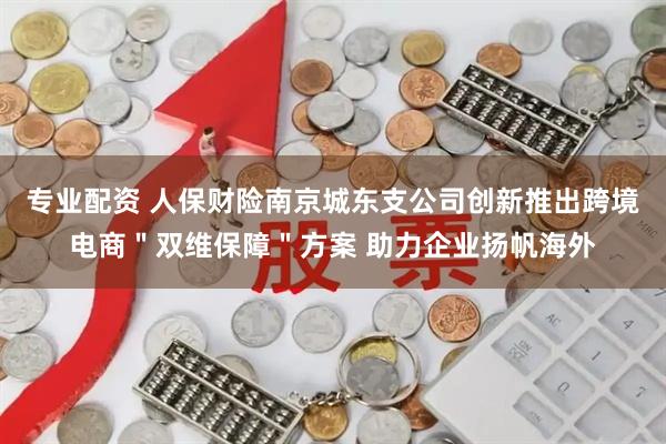 专业配资 人保财险南京城东支公司创新推出跨境电商＂双维保障＂方案 助力企业扬帆海外