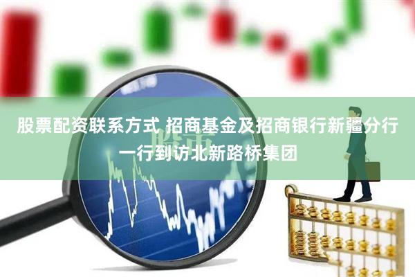股票配资联系方式 招商基金及招商银行新疆分行一行到访北新路桥集团