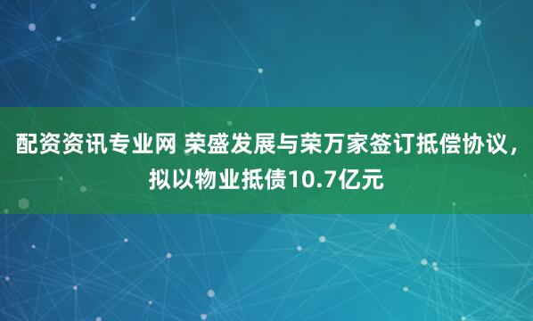 配资资讯专业网 荣盛发展与荣万家签订抵偿协议，拟以物业抵债10.7亿元