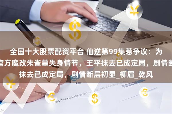 全国十大股票配资平台 仙逆第99集惹争议：为保王林纯爱形象，官方魔改朱雀墓失身情节，王平抹去已成定局，剧情断层初显_柳眉_乾风