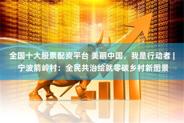 全国十大股票配资平台 美丽中国，我是行动者 | 宁波箭岭村：全民共治绘就零碳乡村新图景