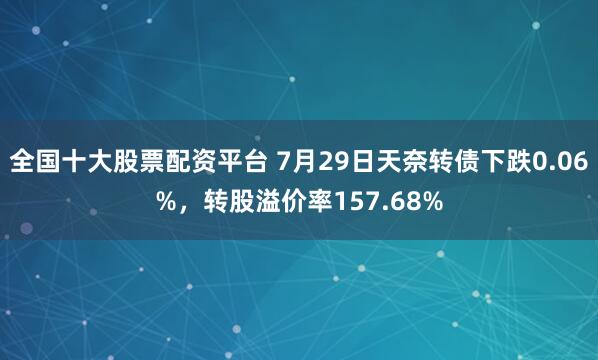 全国十大股票配资平台 7月29日天奈转债下跌0.06%，转股溢价率157.68%