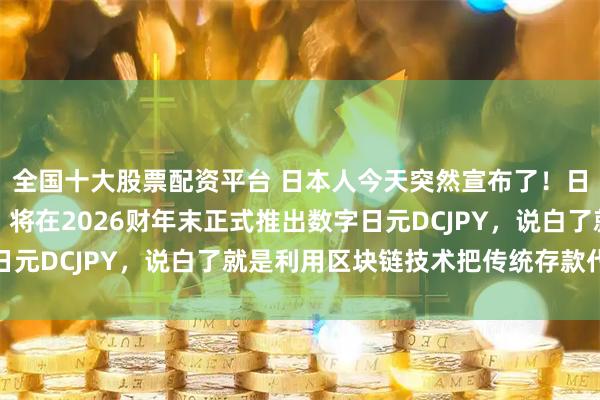 全国十大股票配资平台 日本人今天突然宣布了！日本邮储银行对外宣布：将在2026财年末正式推出数字日元DCJPY，说白了就是利用区块链技术把传统存款代币化