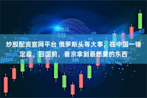 炒股配资官网平台 俄罗斯头等大事，在中国一锤定音，回国前，普京拿到最想要的东西