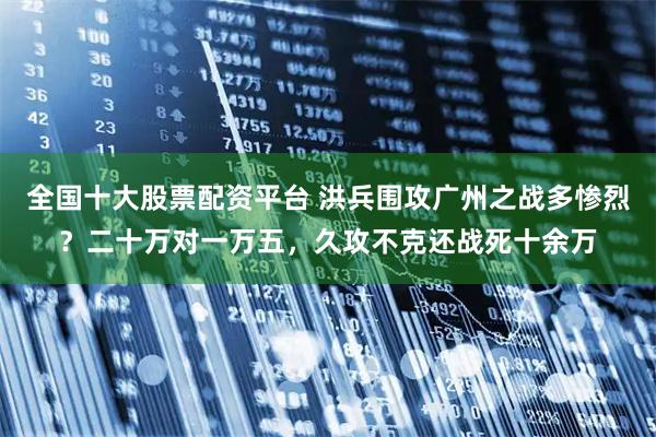 全国十大股票配资平台 洪兵围攻广州之战多惨烈？二十万对一万五，久攻不克还战死十余万