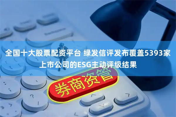 全国十大股票配资平台 绿发信评发布覆盖5393家上市公司的ESG主动评级结果