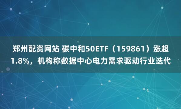 郑州配资网站 碳中和50ETF（159861）涨超1.8%，机构称数据中心电力需求驱动行业迭代