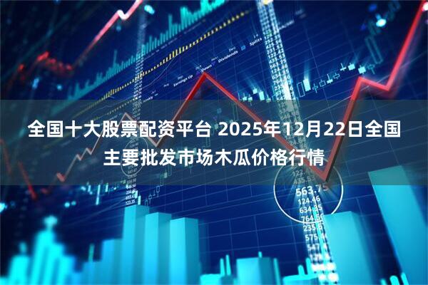 全国十大股票配资平台 2025年12月22日全国主要批发市场木瓜价格行情