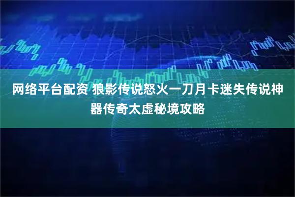 网络平台配资 狼影传说怒火一刀月卡迷失传说神器传奇太虚秘境攻略