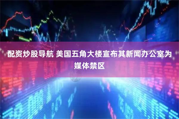 配资炒股导航 美国五角大楼宣布其新闻办公室为媒体禁区