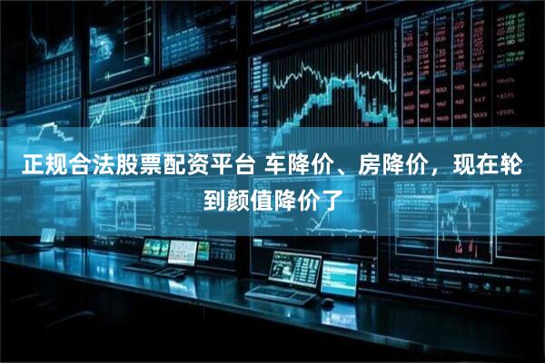 正规合法股票配资平台 车降价、房降价，现在轮到颜值降价了