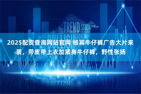 2025配资查询网站官网 杨幂牛仔裤广告大片来袭，带皮带上衣加紧身牛仔裤，野性张扬