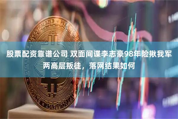 股票配资靠谱公司 双面间谍李志豪98年险揪我军两高层叛徒，落网结果如何